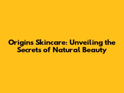 Origins Skincare: Unveiling the Secrets of Natural Beauty