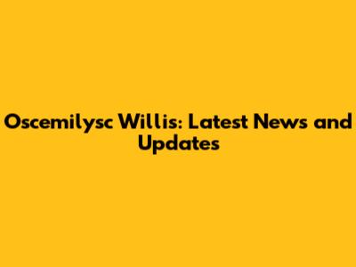 Oscemilysc Willis: Latest News and Updates