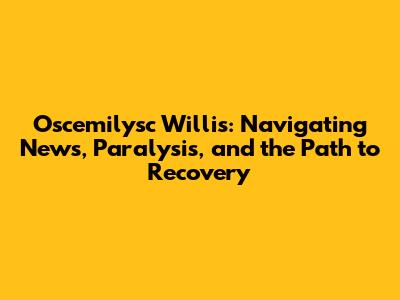 Oscemilysc Willis: Navigating News, Paralysis, and the Path to Recovery