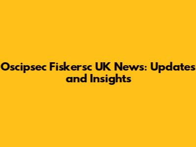 Oscipsec Fiskersc UK News: Updates and Insights