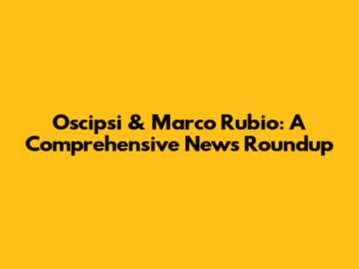 Oscipsi & Marco Rubio: A Comprehensive News Roundup