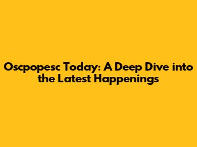 Oscpopesc Today: A Deep Dive into the Latest Happenings