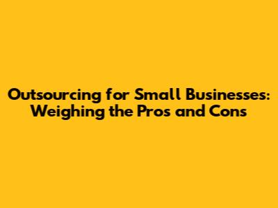 Outsourcing for Small Businesses: Weighing the Pros and Cons