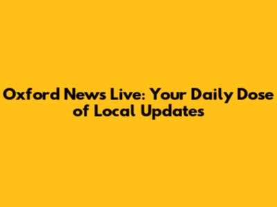 Oxford News Live: Your Daily Dose of Local Updates