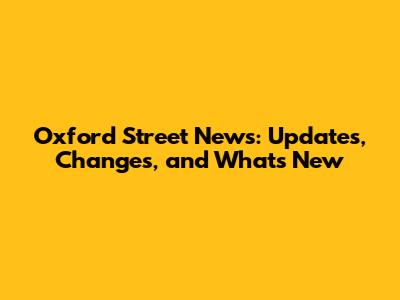 Oxford Street News: Updates, Changes, and What's New