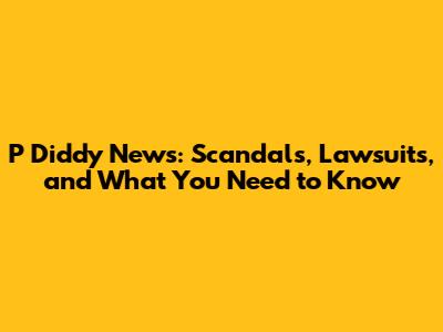 P Diddy News: Scandals, Lawsuits, and What You Need to Know