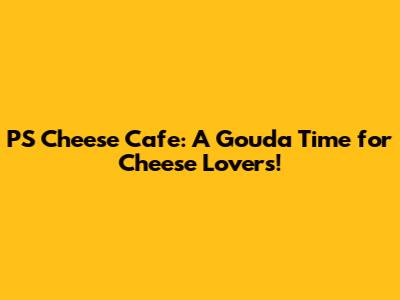 PS Cheese Cafe: A Gouda Time for Cheese Lovers!
