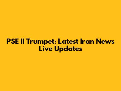 PSE II Trumpet: Latest Iran News Live Updates