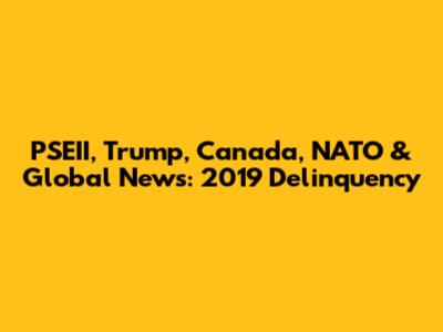 PSEII, Trump, Canada, NATO & Global News: 2019 Delinquency