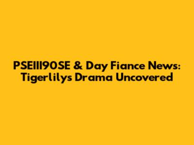 PSEIII90SE & Day Fiance News: Tigerlily's Drama Uncovered