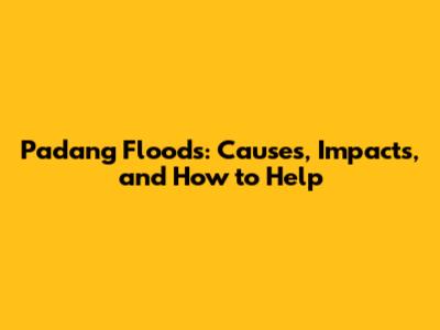 Padang Floods: Causes, Impacts, and How to Help