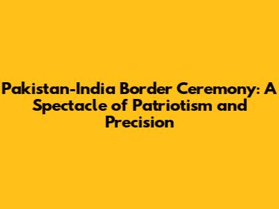 Pakistan-India Border Ceremony: A Spectacle of Patriotism and Precision