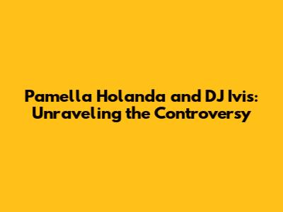 Pamella Holanda and DJ Ivis: Unraveling the Controversy