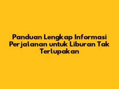 Panduan Lengkap Informasi Perjalanan untuk Liburan Tak Terlupakan