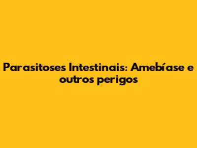Parasitoses Intestinais: Amebíase e outros perigos