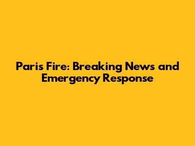 Paris Fire: Breaking News and Emergency Response