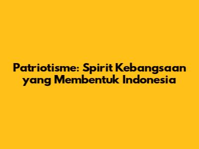Patriotisme: Spirit Kebangsaan yang Membentuk Indonesia