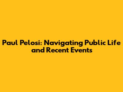 Paul Pelosi: Navigating Public Life and Recent Events