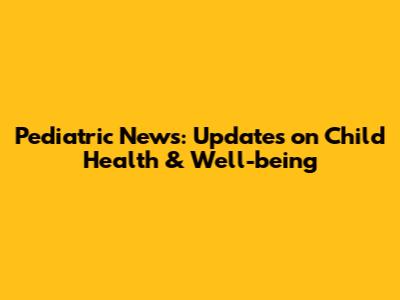 Pediatric News: Updates on Child Health & Well-being