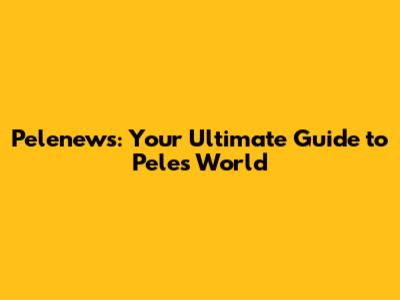 Pelenews: Your Ultimate Guide to Pele's World