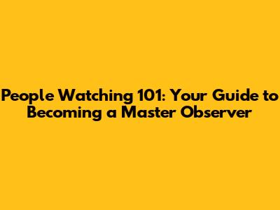 People Watching 101: Your Guide to Becoming a Master Observer