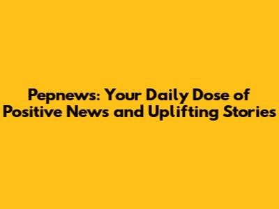 Pepnews: Your Daily Dose of Positive News and Uplifting Stories
