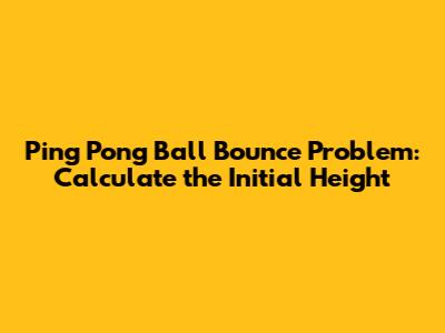 Ping Pong Ball Bounce Problem: Calculate the Initial Height