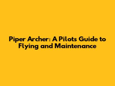 Piper Archer: A Pilot's Guide to Flying and Maintenance