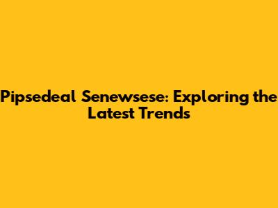 Pipsedeal Senewsese: Exploring the Latest Trends