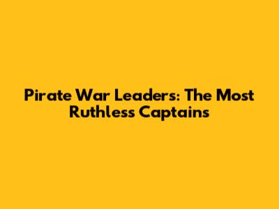 Pirate War Leaders: The Most Ruthless Captains