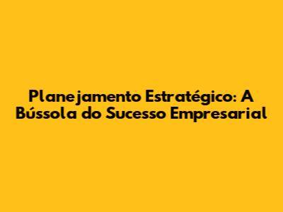 Planejamento Estratégico: A Bússola do Sucesso Empresarial
