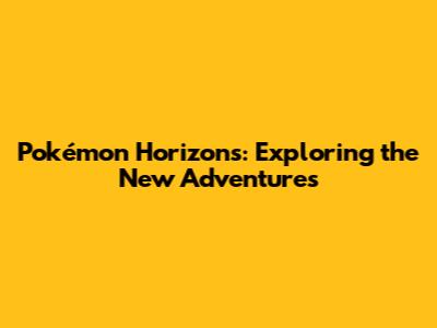 Pokémon Horizons: Exploring the New Adventures