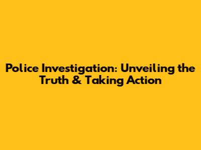 Police Investigation: Unveiling the Truth & Taking Action