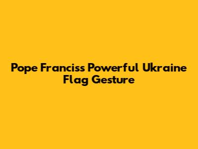 Pope Francis's Powerful Ukraine Flag Gesture