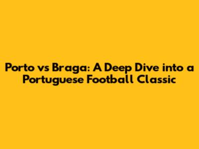 Porto vs Braga: A Deep Dive into a Portuguese Football Classic