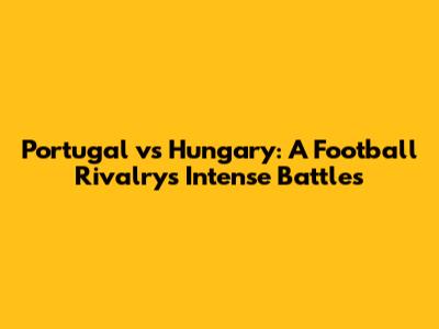 Portugal vs Hungary: A Football Rivalry's Intense Battles