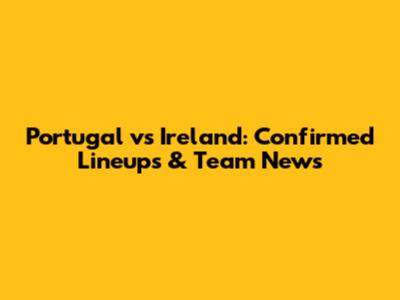 Portugal vs Ireland: Confirmed Lineups & Team News