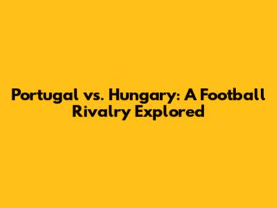 Portugal vs. Hungary: A Football Rivalry Explored