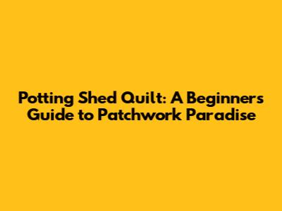 Potting Shed Quilt: A Beginner's Guide to Patchwork Paradise