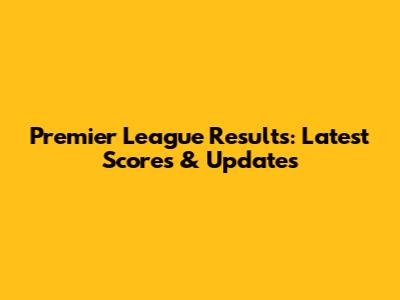 Premier League Results: Latest Scores & Updates