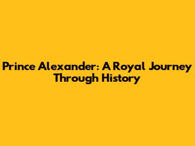 Prince Alexander: A Royal Journey Through History
