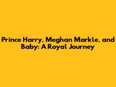 Prince Harry, Meghan Markle, and Baby: A Royal Journey