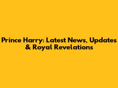Prince Harry: Latest News, Updates & Royal Revelations