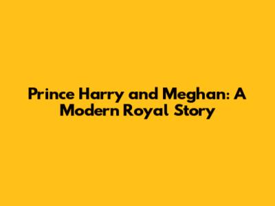 Prince Harry and Meghan: A Modern Royal Story