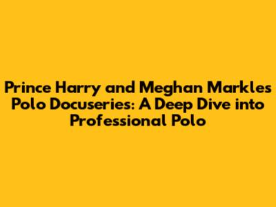 Prince Harry and Meghan Markle's Polo Docuseries: A Deep Dive into Professional Polo