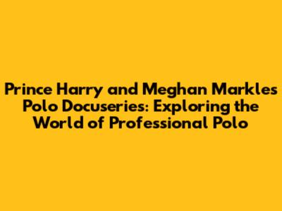 Prince Harry and Meghan Markle's Polo Docuseries: Exploring the World of Professional Polo