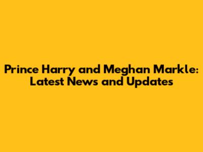 Prince Harry and Meghan Markle: Latest News and Updates