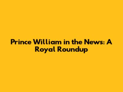 Prince William in the News: A Royal Roundup