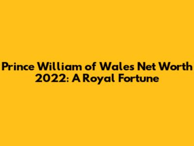 Prince William of Wales Net Worth 2022: A Royal Fortune