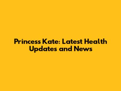 Princess Kate: Latest Health Updates and News